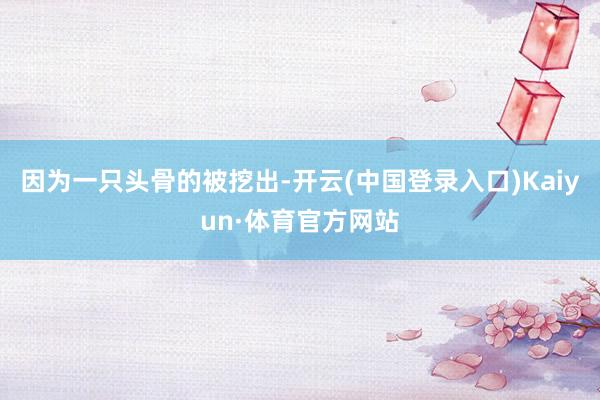 因为一只头骨的被挖出-开云(中国登录入口)Kaiyun·体育官方网站