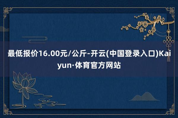 最低报价16.00元/公斤-开云(中国登录入口)Kaiyun·体育官方网站