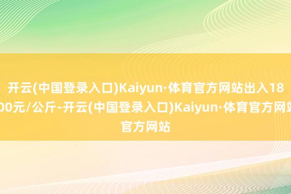 开云(中国登录入口)Kaiyun·体育官方网站出入18.00元/公斤-开云(中国登录入口)Kaiyun·体育官方网站