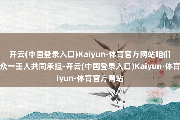 开云(中国登录入口)Kaiyun·体育官方网站咱们也要跟大众一王人共同承担-开云(中国登录入口)Kaiyun·体育官方网站