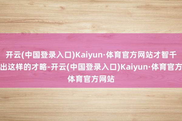 开云(中国登录入口)Kaiyun·体育官方网站才智千里淀出这样的才略-开云(中国登录入口)Kaiyun·体育官方网站