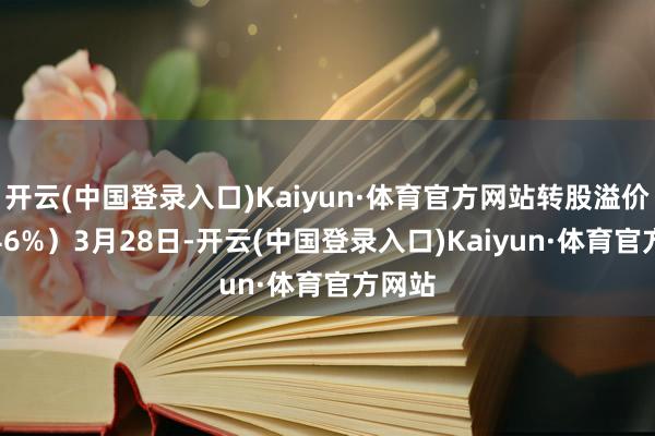 开云(中国登录入口)Kaiyun·体育官方网站转股溢价率4.46%）3月28日-开云(中国登录入口)Kaiyun·体育官方网站