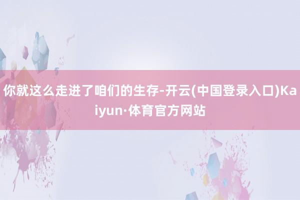 你就这么走进了咱们的生存-开云(中国登录入口)Kaiyun·体育官方网站