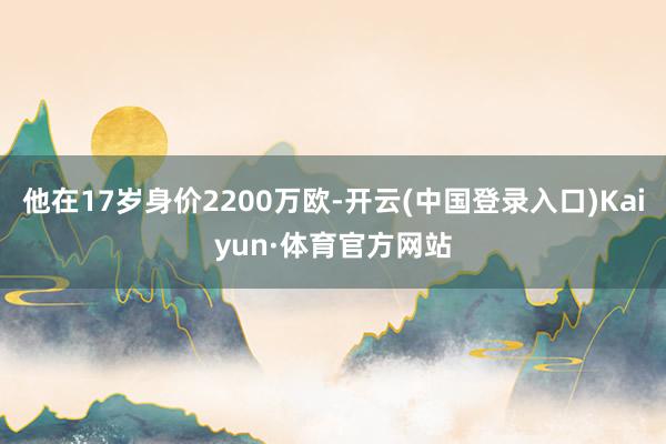 他在17岁身价2200万欧-开云(中国登录入口)Kaiyun·体育官方网站