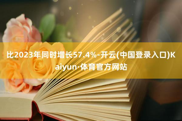 比2023年同时增长57.4%-开云(中国登录入口)Kaiyun·体育官方网站