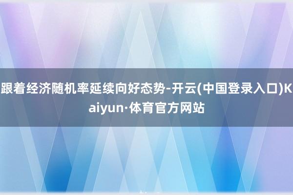 跟着经济随机率延续向好态势-开云(中国登录入口)Kaiyun·体育官方网站