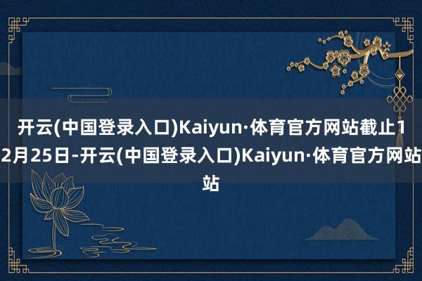 开云(中国登录入口)Kaiyun·体育官方网站　　截止12月25日-开云(中国登录入口)Kaiyun·体育官方网站