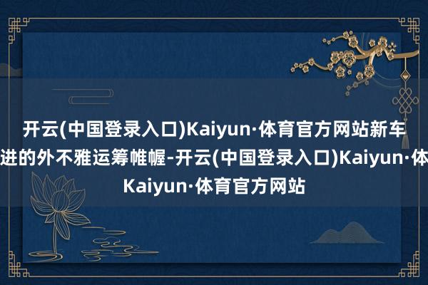 开云(中国登录入口)Kaiyun·体育官方网站新车具有愈加激进的外不雅运筹帷幄-开云(中国登录入口)Kaiyun·体育官方网站