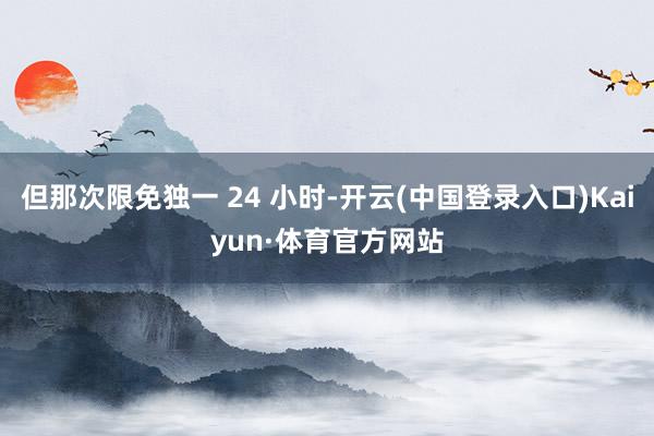 但那次限免独一 24 小时-开云(中国登录入口)Kaiyun·体育官方网站