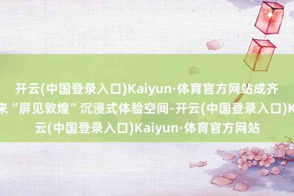 开云(中国登录入口)Kaiyun·体育官方网站成齐站与敦煌画院共同带来“屏见敦煌”沉浸式体验空间-开云(中国登录入口)Kaiyun·体育官方网站