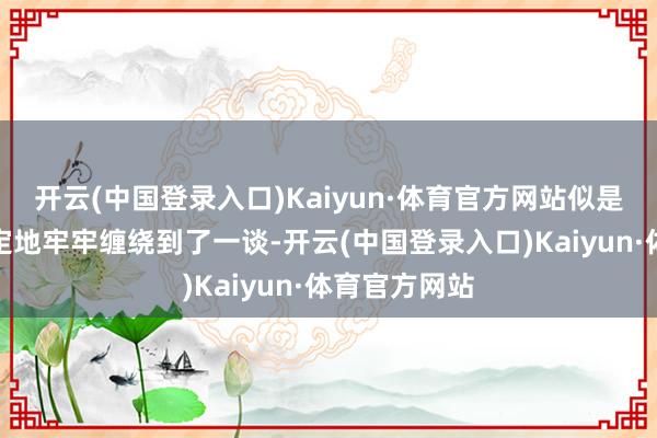 开云(中国登录入口)Kaiyun·体育官方网站似是正值似是注定地牢牢缠绕到了一谈-开云(中国登录入口)Kaiyun·体育官方网站