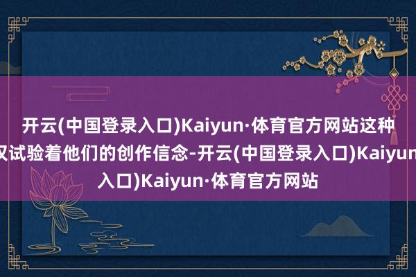 开云(中国登录入口)Kaiyun·体育官方网站这种矛盾和打破不仅试验着他们的创作信念-开云(中国登录入口)Kaiyun·体育官方网站