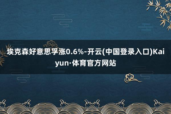 埃克森好意思孚涨0.6%-开云(中国登录入口)Kaiyun·体育官方网站