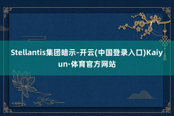 Stellantis集团暗示-开云(中国登录入口)Kaiyun·体育官方网站