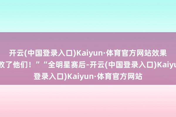 开云(中国登录入口)Kaiyun·体育官方网站效果是国王队松驰打败了他们！”“全明星赛后-开云(中国登录入口)Kaiyun·体育官方网站