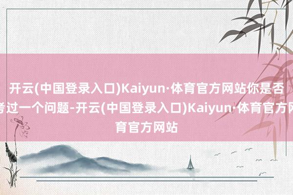 开云(中国登录入口)Kaiyun·体育官方网站你是否想考过一个问题-开云(中国登录入口)Kaiyun·体育官方网站