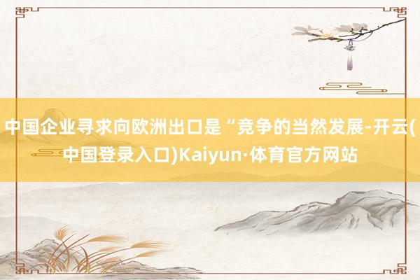 中国企业寻求向欧洲出口是“竞争的当然发展-开云(中国登录入口)Kaiyun·体育官方网站