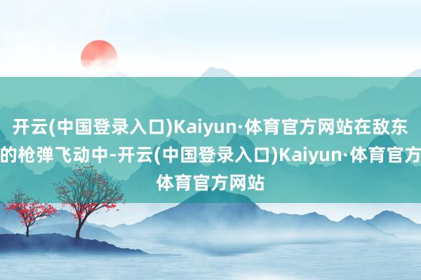 开云(中国登录入口)Kaiyun·体育官方网站在敌东谈主的枪弹飞动中-开云(中国登录入口)Kaiyun·体育官方网站