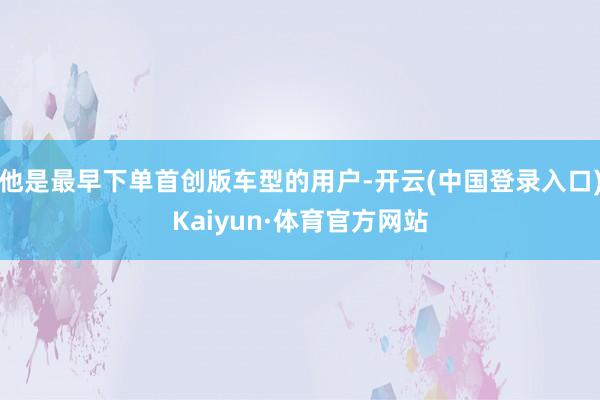 他是最早下单首创版车型的用户-开云(中国登录入口)Kaiyun·体育官方网站