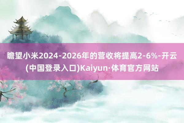 瞻望小米2024-2026年的营收将提高2-6%-开云(中国登录入口)Kaiyun·体育官方网站