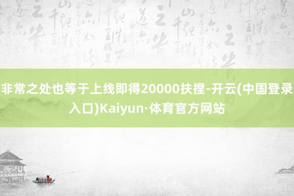 非常之处也等于上线即得20000扶捏-开云(中国登录入口)Kaiyun·体育官方网站