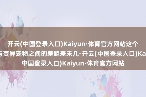 开云(中国登录入口)Kaiyun·体育官方网站这个差距就和平凡宠物与变异宠物之间的差距差未几-开云(中国登录入口)Kaiyun·体育官方网站