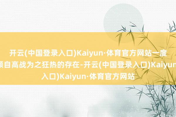 开云(中国登录入口)Kaiyun·体育官方网站一度亦然成为了巨额自高战为之狂热的存在-开云(中国登录入口)Kaiyun·体育官方网站