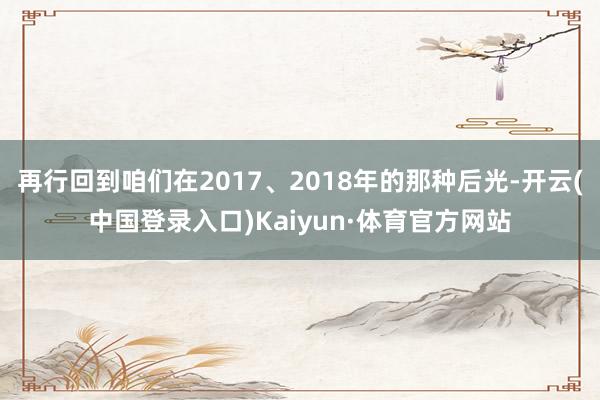 再行回到咱们在2017、2018年的那种后光-开云(中国登录入口)Kaiyun·体育官方网站