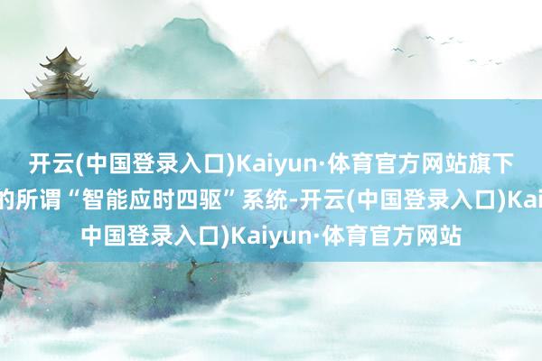 开云(中国登录入口)Kaiyun·体育官方网站旗下目田光车型所采纳的所谓“智能应时四驱”系统-开云(中国登录入口)Kaiyun·体育官方网站