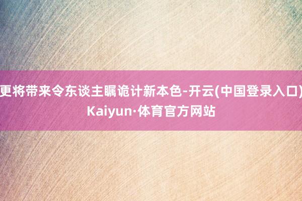 更将带来令东谈主瞩诡计新本色-开云(中国登录入口)Kaiyun·体育官方网站