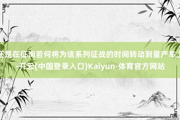 还是在征询若何将为该系列征战的时间转动到量产车上-开云(中国登录入口)Kaiyun·体育官方网站