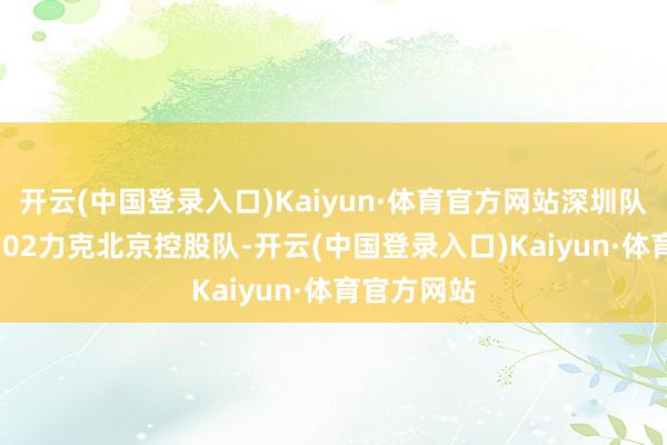 开云(中国登录入口)Kaiyun·体育官方网站深圳队以106比102力克北京控股队-开云(中国登录入口)Kaiyun·体育官方网站