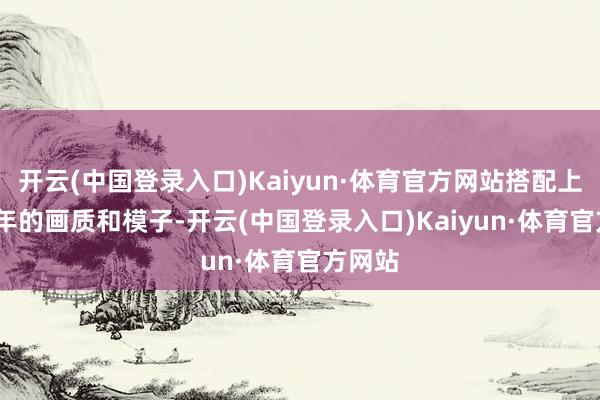 开云(中国登录入口)Kaiyun·体育官方网站搭配上2024年的画质和模子-开云(中国登录入口)Kaiyun·体育官方网站