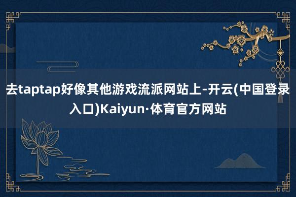 去taptap好像其他游戏流派网站上-开云(中国登录入口)Kaiyun·体育官方网站