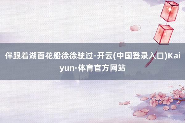 伴跟着湖面花船徐徐驶过-开云(中国登录入口)Kaiyun·体育官方网站