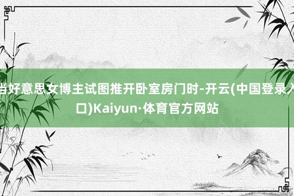 当好意思女博主试图推开卧室房门时-开云(中国登录入口)Kaiyun·体育官方网站