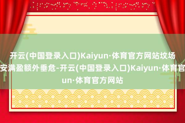 开云(中国登录入口)Kaiyun·体育官方网站坟场和卫生安满盈额外垂危-开云(中国登录入口)Kaiyun·体育官方网站