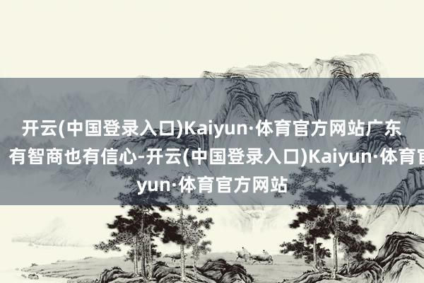 开云(中国登录入口)Kaiyun·体育官方网站广东有条目、有智商也有信心-开云(中国登录入口)Kaiyun·体育官方网站