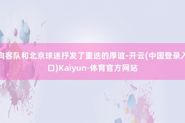 向客队和北京球迷抒发了重迭的厚谊-开云(中国登录入口)Kaiyun·体育官方网站