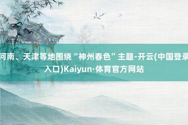 河南、天津等地围绕“神州春色”主题-开云(中国登录入口)Kaiyun·体育官方网站