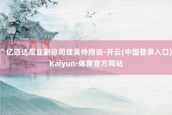 ”亿迈达泵业副总司理吴仲翔说-开云(中国登录入口)Kaiyun·体育官方网站