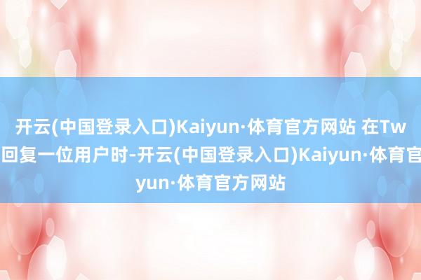 开云(中国登录入口)Kaiyun·体育官方网站 在Twitter上回复一位用户时-开云(中国登录入口)Kaiyun·体育官方网站