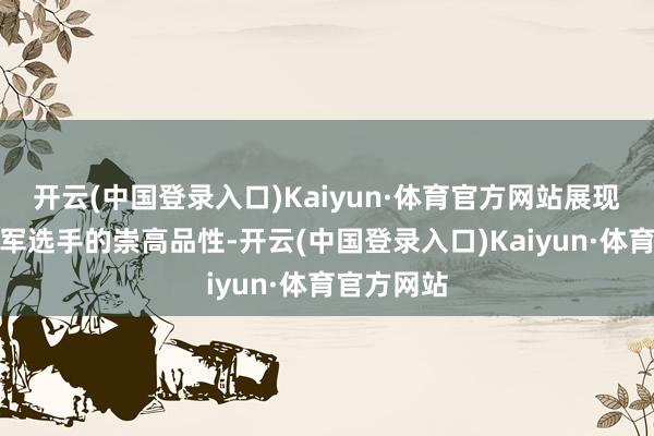 开云(中国登录入口)Kaiyun·体育官方网站展现了一位冠军选手的崇高品性-开云(中国登录入口)Kaiyun·体育官方网站