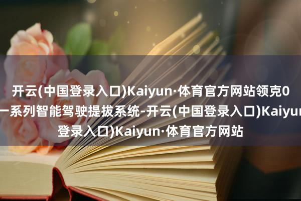 开云(中国登录入口)Kaiyun·体育官方网站领克05 EM-P还领有一系列智能驾驶提拔系统-开云(中国登录入口)Kaiyun·体育官方网站