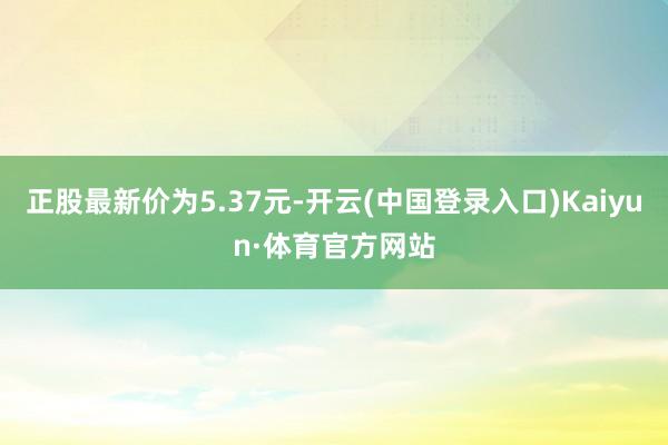 正股最新价为5.37元-开云(中国登录入口)Kaiyun·体育官方网站