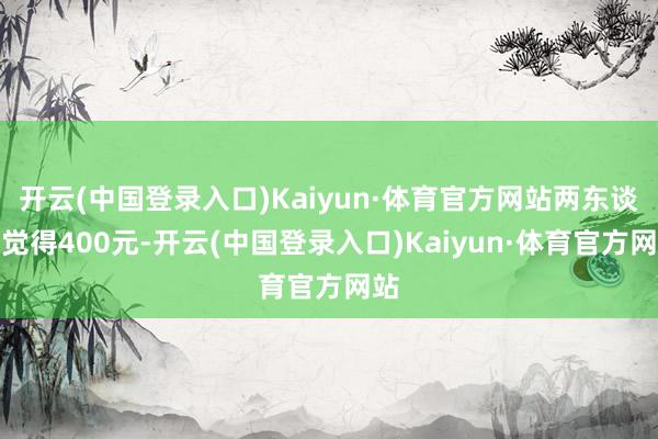 开云(中国登录入口)Kaiyun·体育官方网站两东谈主觉得400元-开云(中国登录入口)Kaiyun·体育官方网站