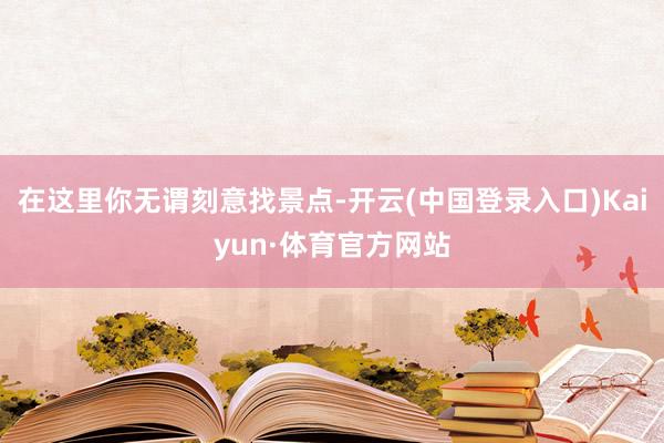 在这里你无谓刻意找景点-开云(中国登录入口)Kaiyun·体育官方网站