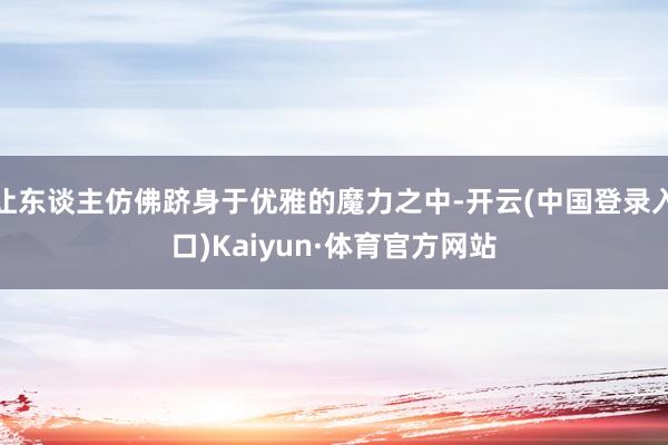 让东谈主仿佛跻身于优雅的魔力之中-开云(中国登录入口)Kaiyun·体育官方网站