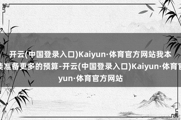 开云(中国登录入口)Kaiyun·体育官方网站我本合计需要准备更多的预算-开云(中国登录入口)Kaiyun·体育官方网站