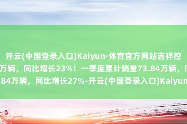 开云(中国登录入口)Kaiyun·体育官方网站吉祥控股集团3月总销量26.07万辆，同比增长23%！一季度累计销量73.84万辆，同比增长27%-开云(中国登录入口)Kaiyun·体育官方网站